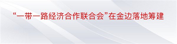 “一带一路经济合作联合会”在金边落地筹建