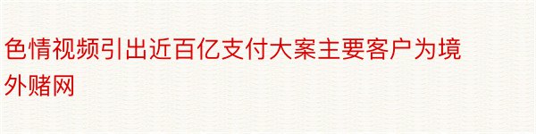 色情视频引出近百亿支付大案主要客户为境外赌网