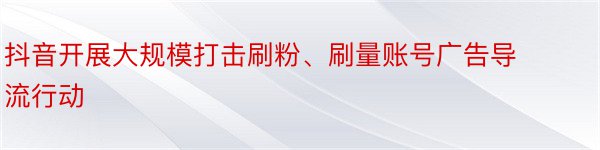 抖音开展大规模打击刷粉、刷量账号广告导流行动