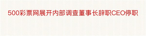 500彩票网展开内部调查董事长辞职CEO停职