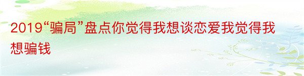 2019“骗局”盘点你觉得我想谈恋爱我觉得我想骗钱