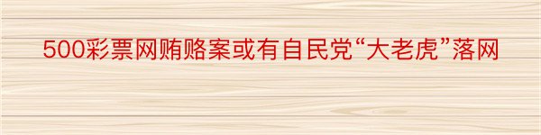 500彩票网贿赂案或有自民党“大老虎”落网