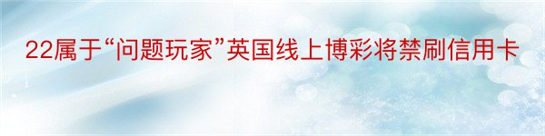 22属于“问题玩家”英国线上博彩将禁刷信用卡