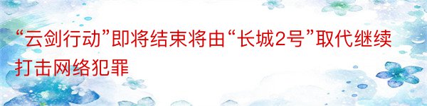 “云剑行动”即将结束将由“长城2号”取代继续打击网络犯罪