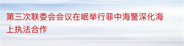 第三次联委会会议在岷举行菲中海警深化海上执法合作