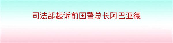 司法部起诉前国警总长阿巴亚德