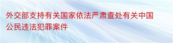 外交部支持有关国家依法严肃查处有关中国公民违法犯罪案件