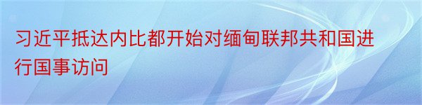 习近平抵达内比都开始对缅甸联邦共和国进行国事访问