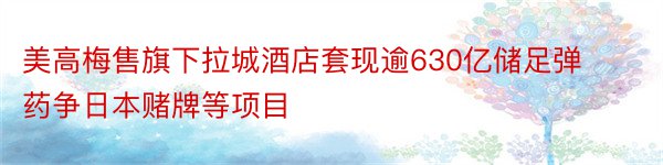 美高梅售旗下拉城酒店套现逾630亿储足弹药争日本赌牌等项目