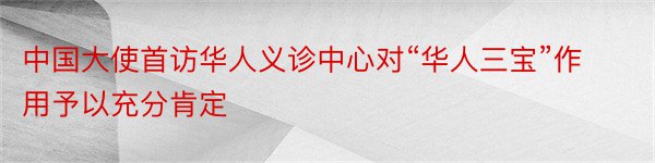 中国大使首访华人义诊中心对“华人三宝”作用予以充分肯定