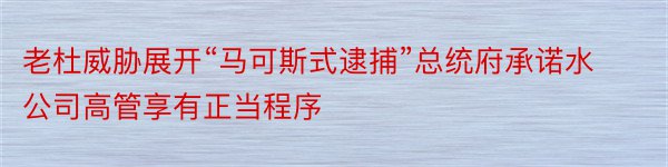 老杜威胁展开“马可斯式逮捕”总统府承诺水公司高管享有正当程序