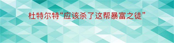 杜特尔特“应该杀了这帮暴富之徒”