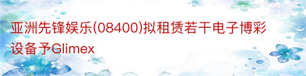 亚洲先锋娱乐(08400)拟租赁若干电子博彩设备予Glimex