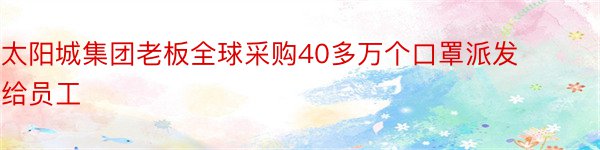 太阳城集团老板全球采购40多万个口罩派发给员工