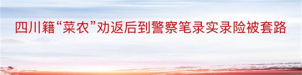 四川籍“菜农”劝返后到警察笔录实录险被套路