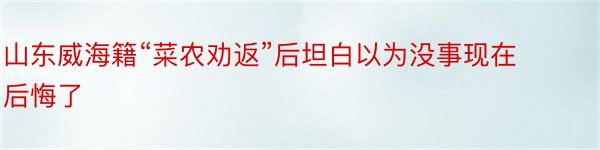 山东威海籍“菜农劝返”后坦白以为没事现在后悔了