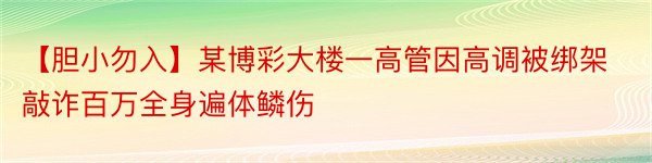 【胆小勿入】某博彩大楼一高管因高调被绑架敲诈百万全身遍体鳞伤