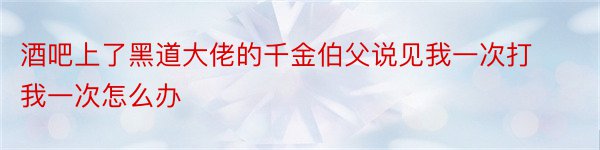 酒吧上了黑道大佬的千金伯父说见我一次打我一次怎么办