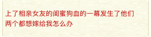 上了相亲女友的闺蜜狗血的一幕发生了他们两个都想嫁给我怎么办