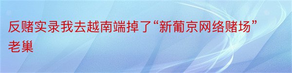 反赌实录我去越南端掉了“新葡京网络赌场”老巢