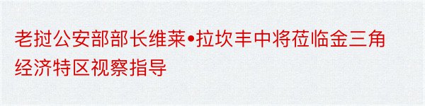 老挝公安部部长维莱•拉坎丰中将莅临金三角经济特区视察指导