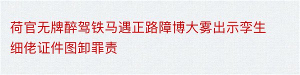 荷官无牌醉驾铁马遇正路障博大雾出示孪生细佬证件图卸罪责