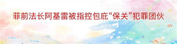 菲前法长阿基雷被指控包庇“保关”犯罪团伙