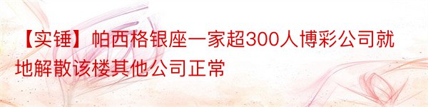 【实锤】帕西格银座一家超300人博彩公司就地解散该楼其他公司正常