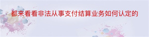 都来看看非法从事支付结算业务如何认定的