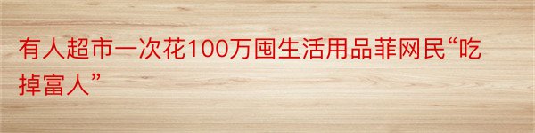 有人超市一次花100万囤生活用品菲网民“吃掉富人”