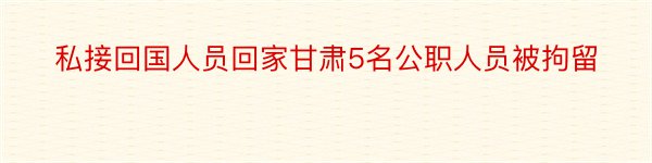 私接回国人员回家甘肃5名公职人员被拘留