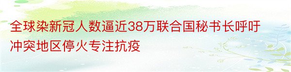 全球染新冠人数逼近38万联合国秘书长呼吁冲突地区停火专注抗疫