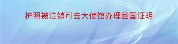 护照被注销可去大使馆办理回国证明