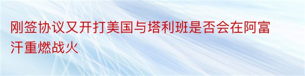 刚签协议又开打美国与塔利班是否会在阿富汗重燃战火