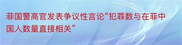 菲国警高官发表争议性言论“犯罪数与在菲中国人数量直接相关”