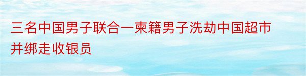 三名中国男子联合一柬籍男子洗劫中国超市并绑走收银员