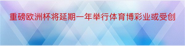 重磅欧洲杯将延期一年举行体育博彩业或受创