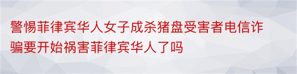 警惕菲律宾华人女子成杀猪盘受害者电信诈骗要开始祸害菲律宾华人了吗