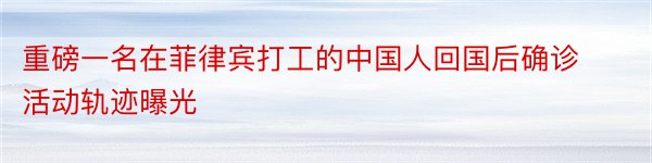 重磅一名在菲律宾打工的中国人回国后确诊活动轨迹曝光