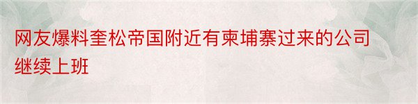 网友爆料奎松帝国附近有柬埔寨过来的公司继续上班