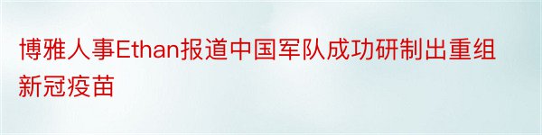 博雅人事Ethan报道中国军队成功研制出重组新冠疫苗