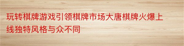 玩转棋牌游戏引领棋牌市场大唐棋牌火爆上线独特风格与众不同