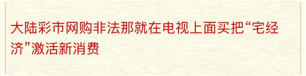 大陆彩市网购非法那就在电视上面买把“宅经济”激活新消费