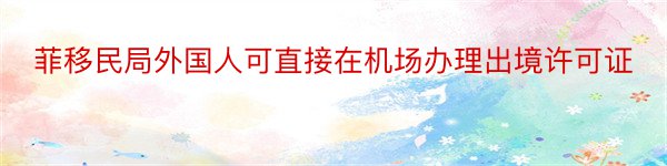 菲移民局外国人可直接在机场办理出境许可证