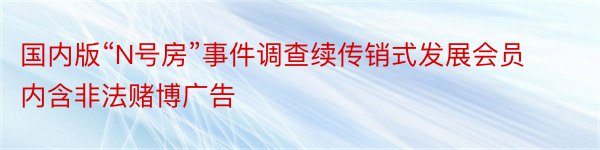 国内版“N号房”事件调查续传销式发展会员内含非法赌博广告