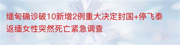 缅甸确诊破10新增2例重大决定封国+停飞泰返缅女性突然死亡紧急调查