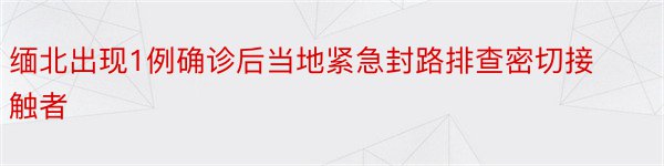 缅北出现1例确诊后当地紧急封路排查密切接触者