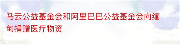 马云公益基金会和阿里巴巴公益基金会向缅甸捐赠医疗物资