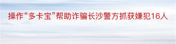 操作“多卡宝”帮助诈骗长沙警方抓获嫌犯16人