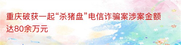 重庆破获一起“杀猪盘”电信诈骗案涉案金额达80余万元